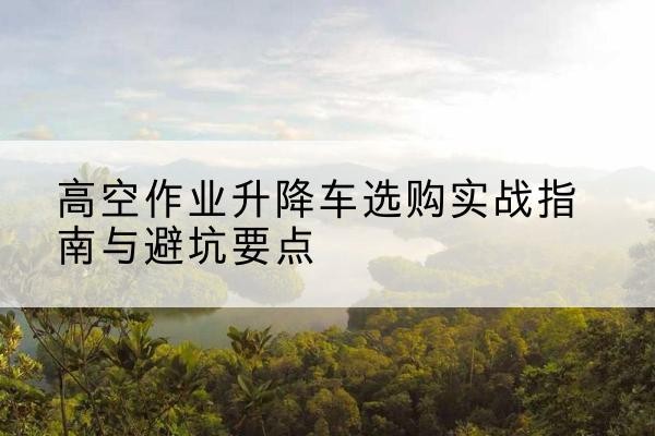 新吴升降车怎么选-高空作业升降车选购实战指南与避坑要点