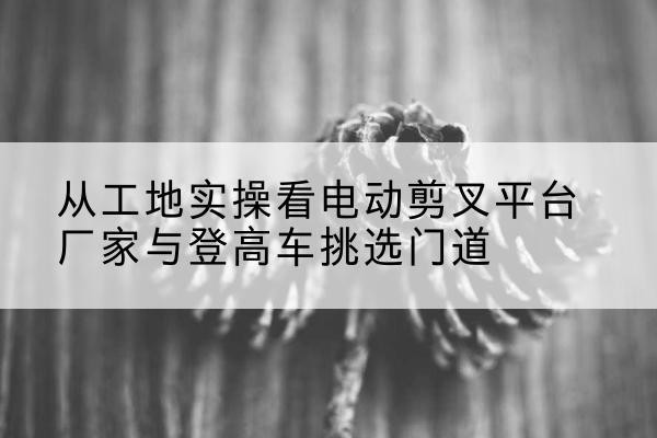 新吴电动剪叉升降平台厂家-从工地实操看电动剪叉平台厂家与登高车挑选门道