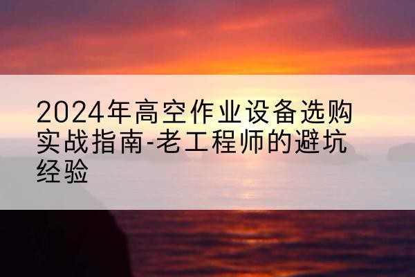 新吴高空作业升降机厂家推荐-2024年高空作业设备选购实战指南-老工程师的避坑经验