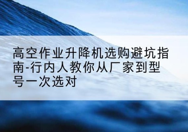 新吴升降平台厂家-高空作业升降机选购避坑指南-行内人教你从厂家到型号一次选对
