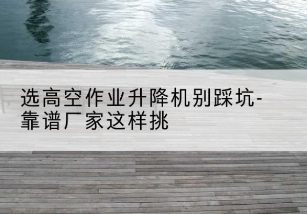 新吴剪叉式升降机厂家-选高空作业升降机别踩坑-靠谱厂家这样挑