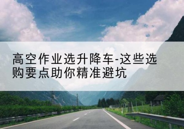 新吴升降车厂家-高空作业选升降车-这些选购要点助你*避坑