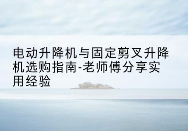 新吴电动升降机怎么选-电动升降机与固定剪叉升降机选购指南-老师傅分享实用经验