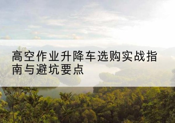 新吴升降车怎么选-高空作业升降车选购实战指南与避坑要点