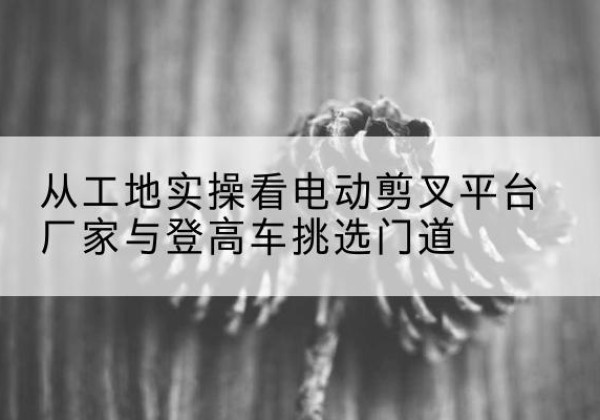 新吴电动剪叉升降平台厂家-从工地实操看电动剪叉平台厂家与登高车挑选门道