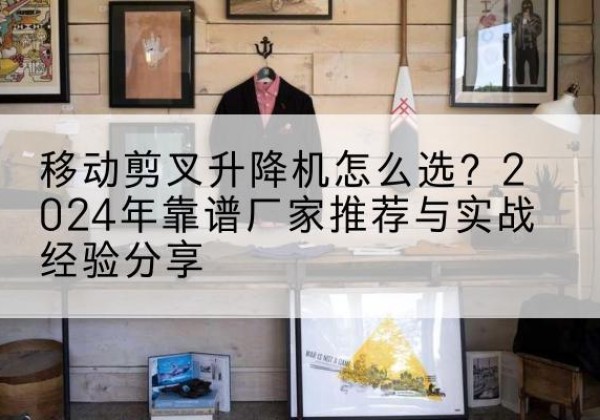 新吴升降平台厂家推荐-移动剪叉升降机怎么选？2024年靠谱厂家推荐与实战经验分享