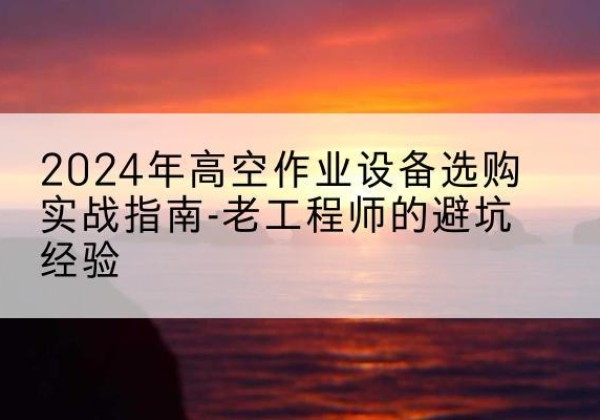 新吴高空作业升降机厂家推荐-2024年高空作业设备选购实战指南-老工程师的避坑经验